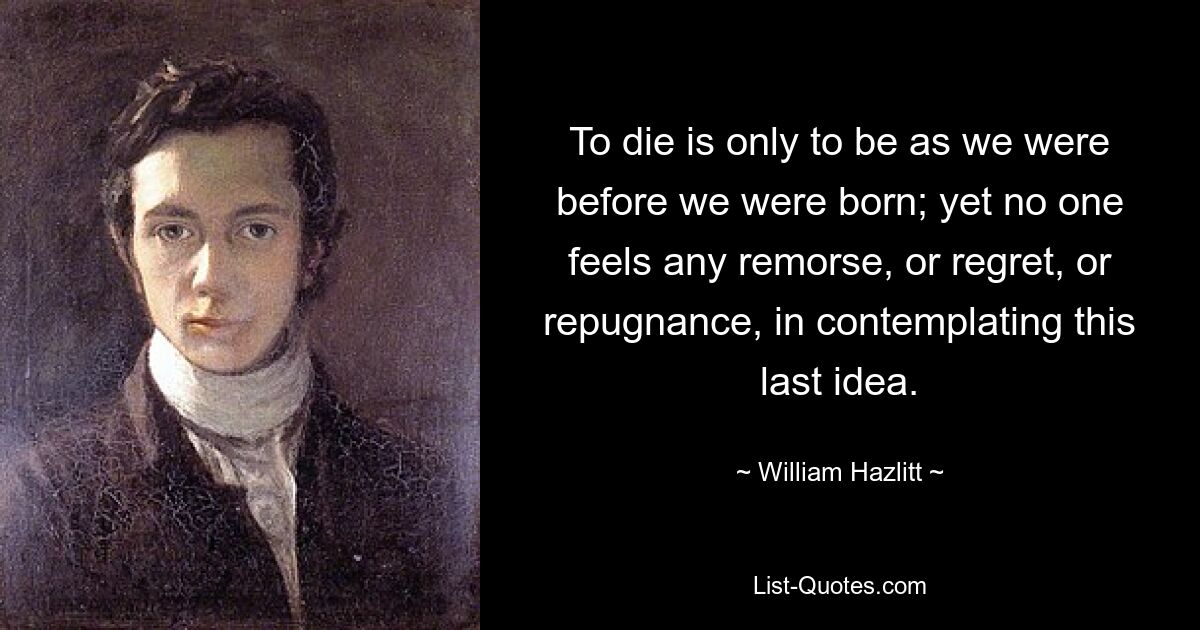 To die is only to be as we were before we were born; yet no one feels any remorse, or regret, or repugnance, in contemplating this last idea. — © William Hazlitt