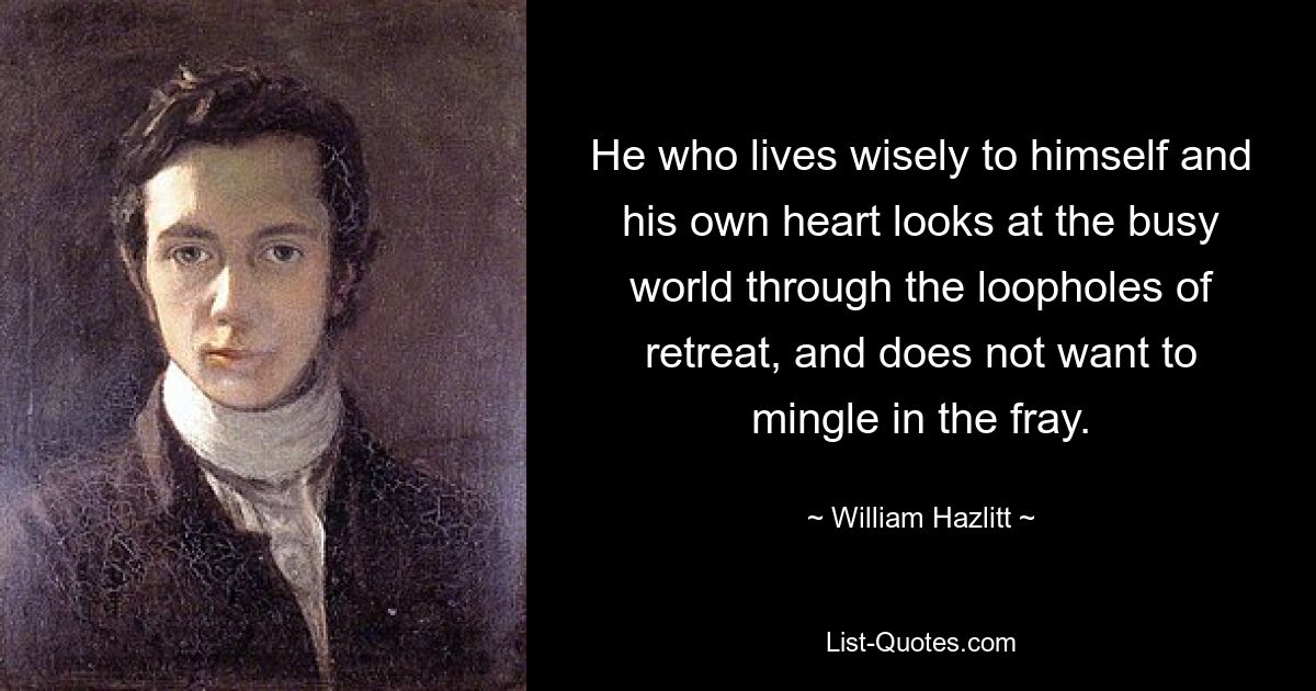 He who lives wisely to himself and his own heart looks at the busy world through the loopholes of retreat, and does not want to mingle in the fray. — © William Hazlitt