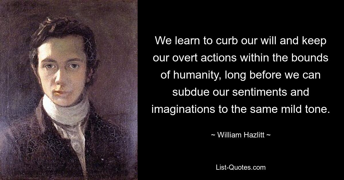 We learn to curb our will and keep our overt actions within the bounds of humanity, long before we can subdue our sentiments and imaginations to the same mild tone. — © William Hazlitt