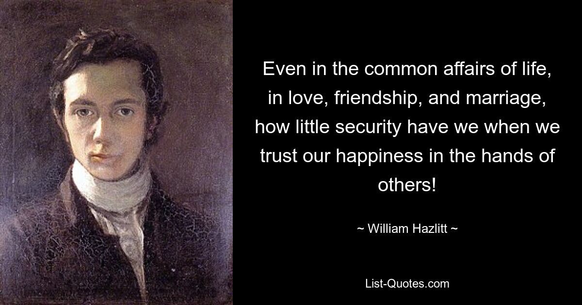 Even in the common affairs of life, in love, friendship, and marriage, how little security have we when we trust our happiness in the hands of others! — © William Hazlitt