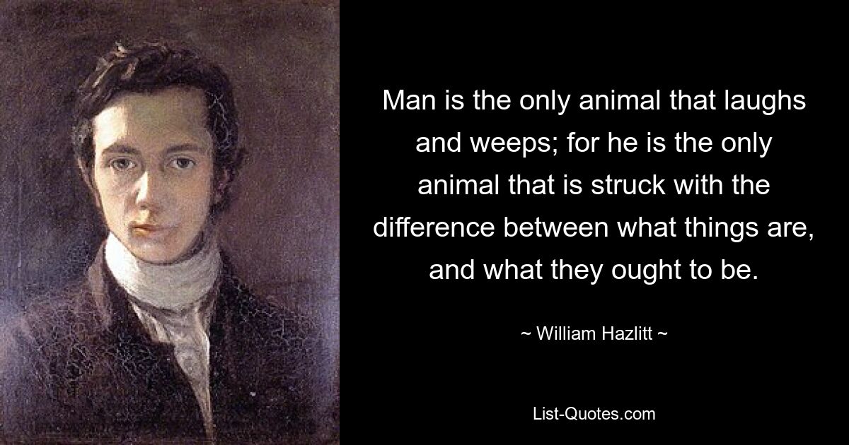 Man is the only animal that laughs and weeps; for he is the only animal that is struck with the difference between what things are, and what they ought to be. — © William Hazlitt