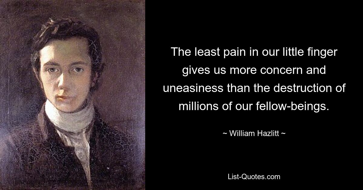 The least pain in our little finger gives us more concern and uneasiness than the destruction of millions of our fellow-beings. — © William Hazlitt