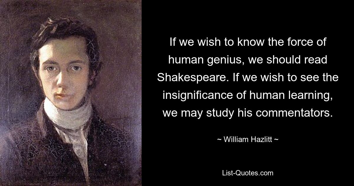 If we wish to know the force of human genius, we should read Shakespeare. If we wish to see the insignificance of human learning, we may study his commentators. — © William Hazlitt