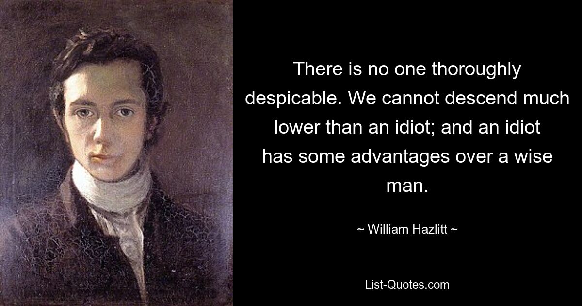 There is no one thoroughly despicable. We cannot descend much lower than an idiot; and an idiot has some advantages over a wise man. — © William Hazlitt