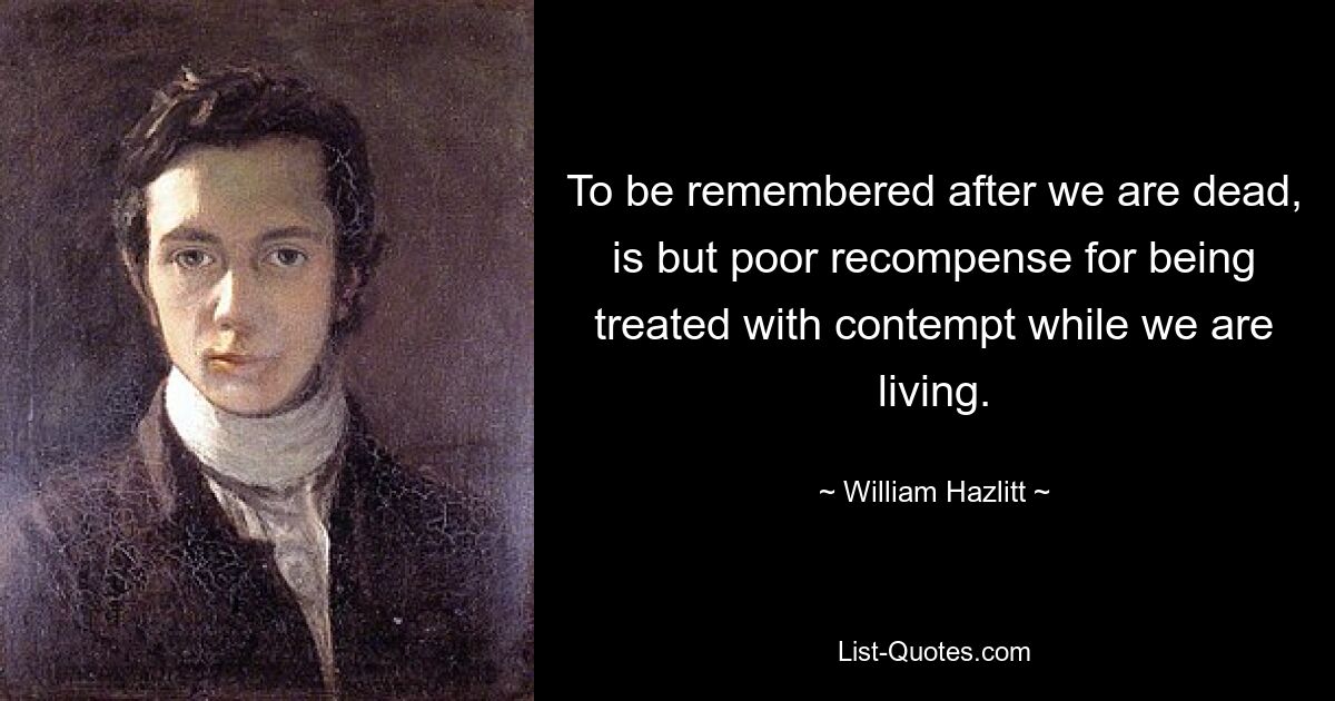 To be remembered after we are dead, is but poor recompense for being treated with contempt while we are living. — © William Hazlitt