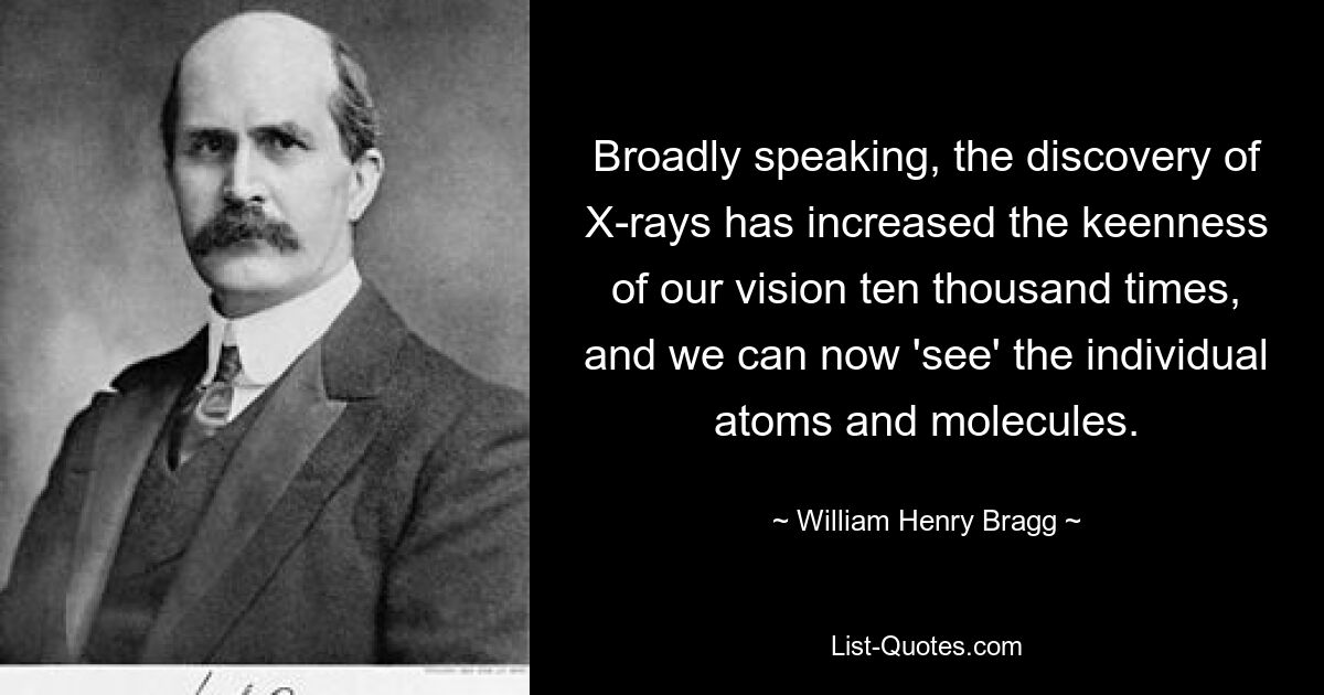 Broadly speaking, the discovery of X-rays has increased the keenness of our vision ten thousand times, and we can now 'see' the individual atoms and molecules. — © William Henry Bragg