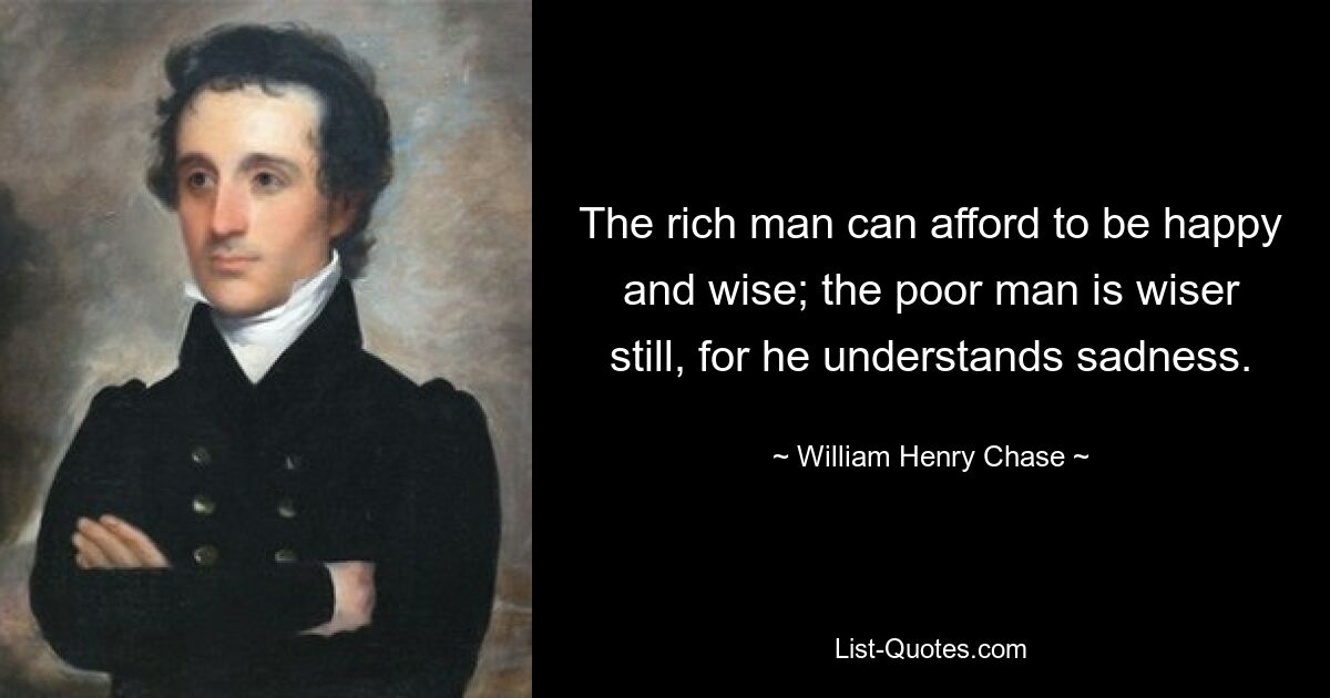 The rich man can afford to be happy and wise; the poor man is wiser still, for he understands sadness. — © William Henry Chase