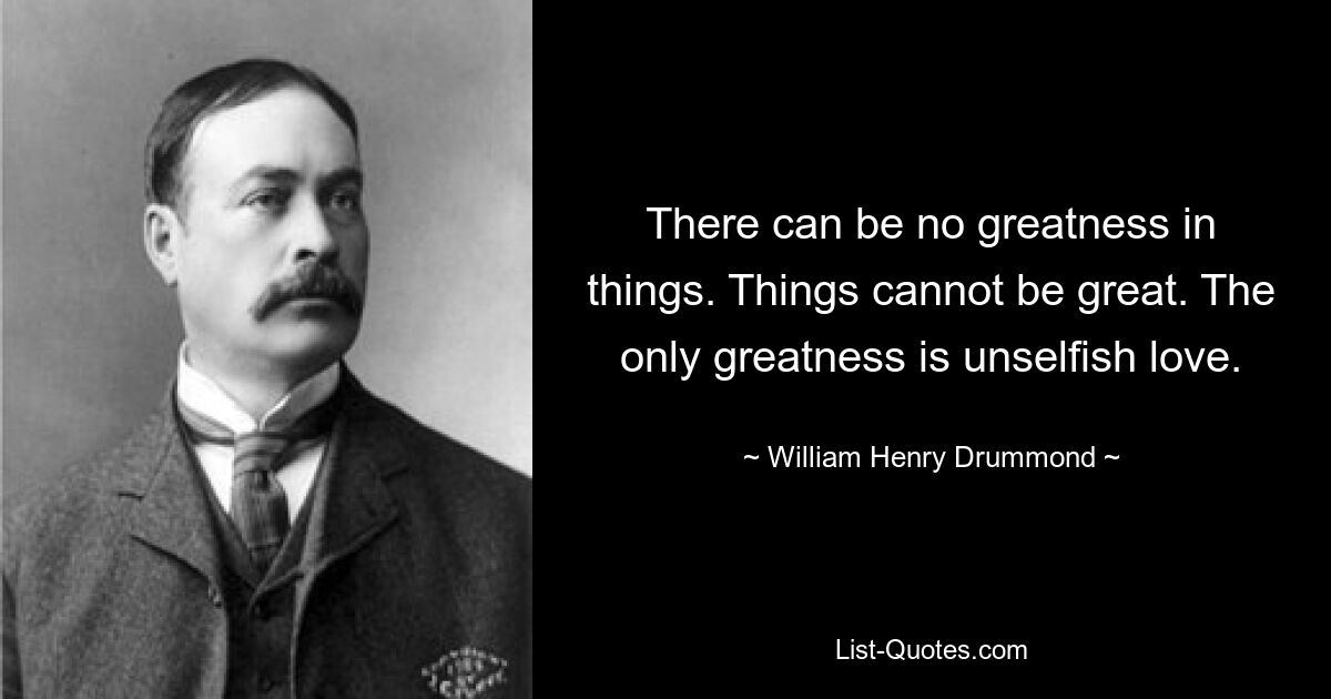 There can be no greatness in things. Things cannot be great. The only greatness is unselfish love. — © William Henry Drummond