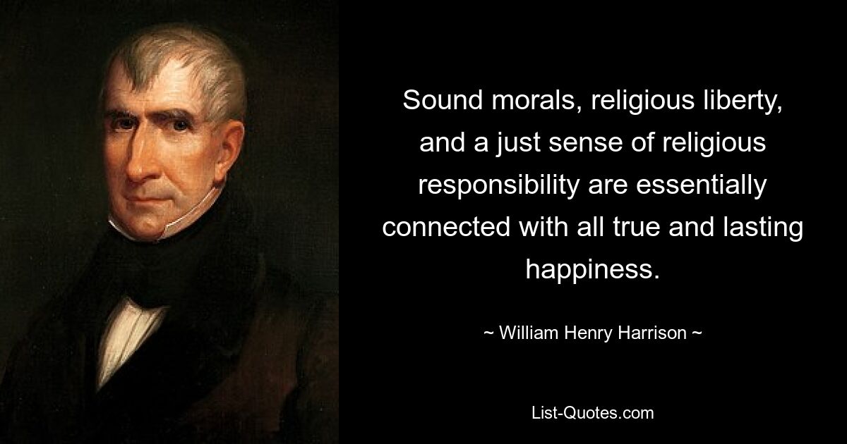 Sound morals, religious liberty, and a just sense of religious responsibility are essentially connected with all true and lasting happiness. — © William Henry Harrison