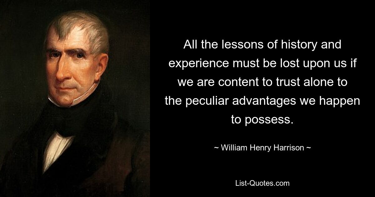 All the lessons of history and experience must be lost upon us if we are content to trust alone to the peculiar advantages we happen to possess. — © William Henry Harrison