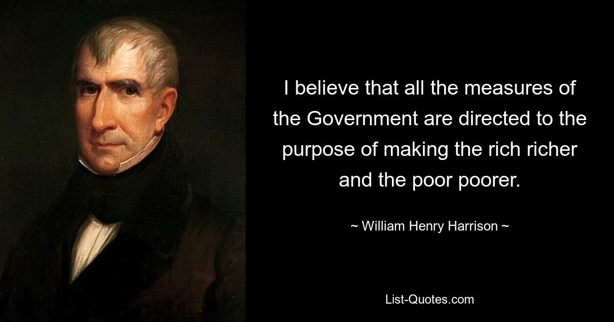 I believe that all the measures of the Government are directed to the purpose of making the rich richer and the poor poorer. — © William Henry Harrison