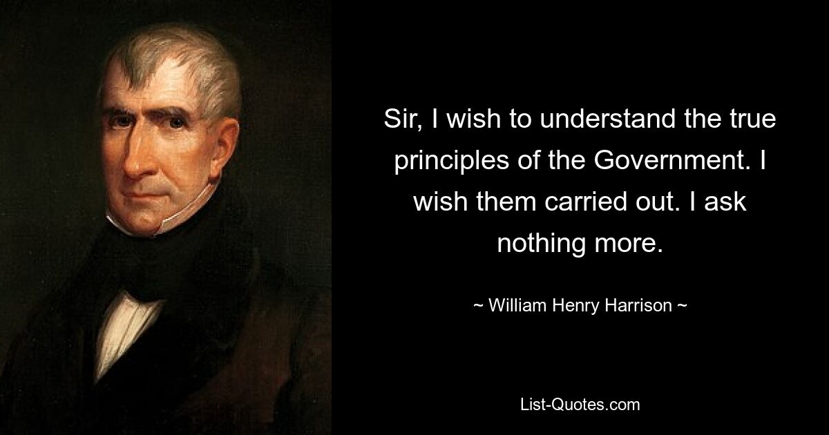 Sir, I wish to understand the true principles of the Government. I wish them carried out. I ask nothing more. — © William Henry Harrison