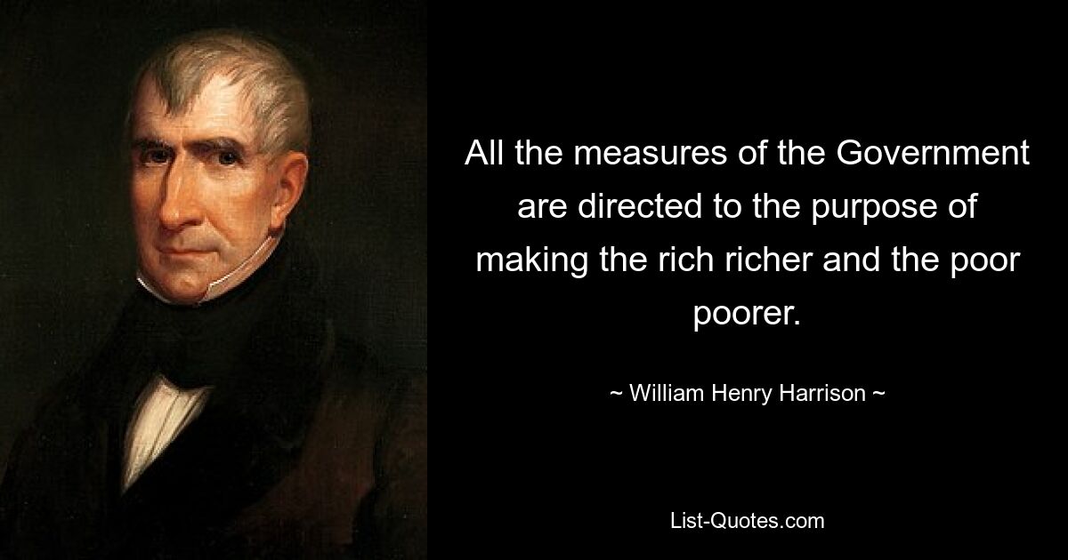 All the measures of the Government are directed to the purpose of making the rich richer and the poor poorer. — © William Henry Harrison