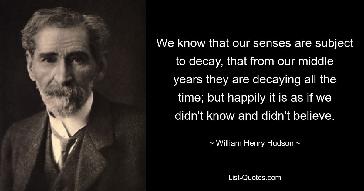 We know that our senses are subject to decay, that from our middle years they are decaying all the time; but happily it is as if we didn't know and didn't believe. — © William Henry Hudson