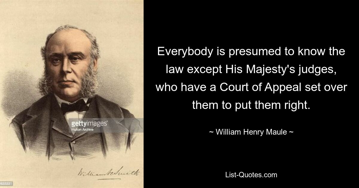 Everybody is presumed to know the law except His Majesty's judges, who have a Court of Appeal set over them to put them right. — © William Henry Maule