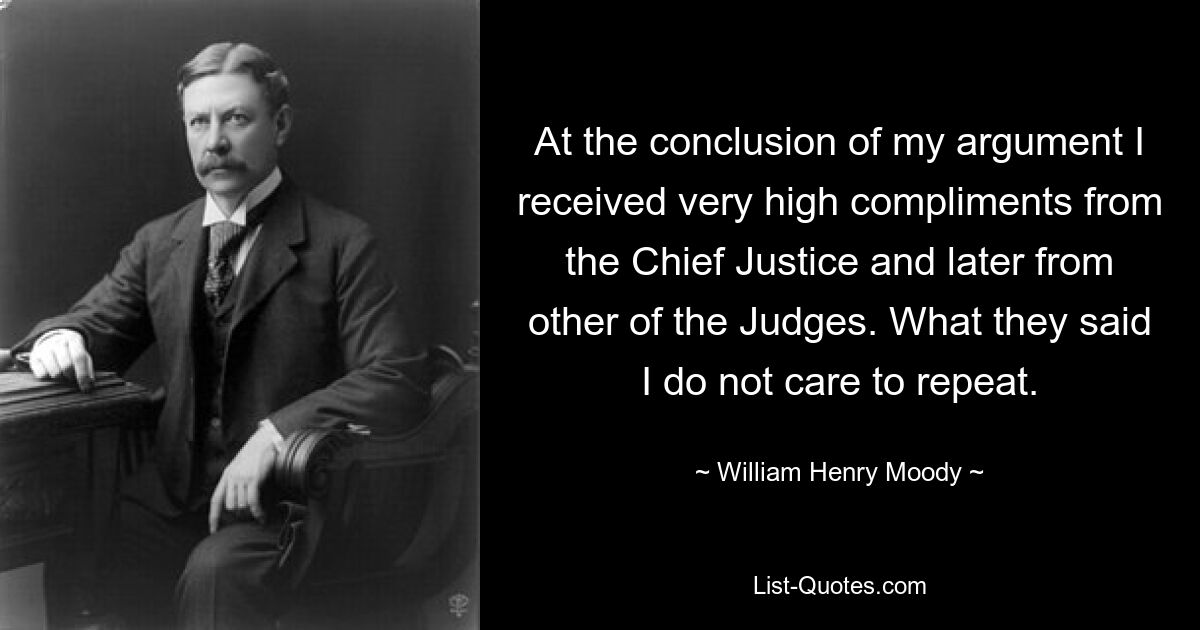 At the conclusion of my argument I received very high compliments from the Chief Justice and later from other of the Judges. What they said I do not care to repeat. — © William Henry Moody