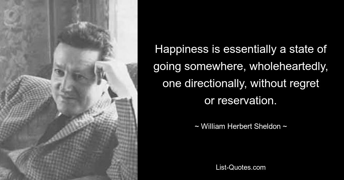 Happiness is essentially a state of going somewhere, wholeheartedly, one directionally, without regret or reservation. — © William Herbert Sheldon