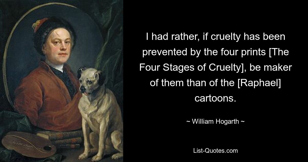 I had rather, if cruelty has been prevented by the four prints [The Four Stages of Cruelty], be maker of them than of the [Raphael] cartoons. — © William Hogarth