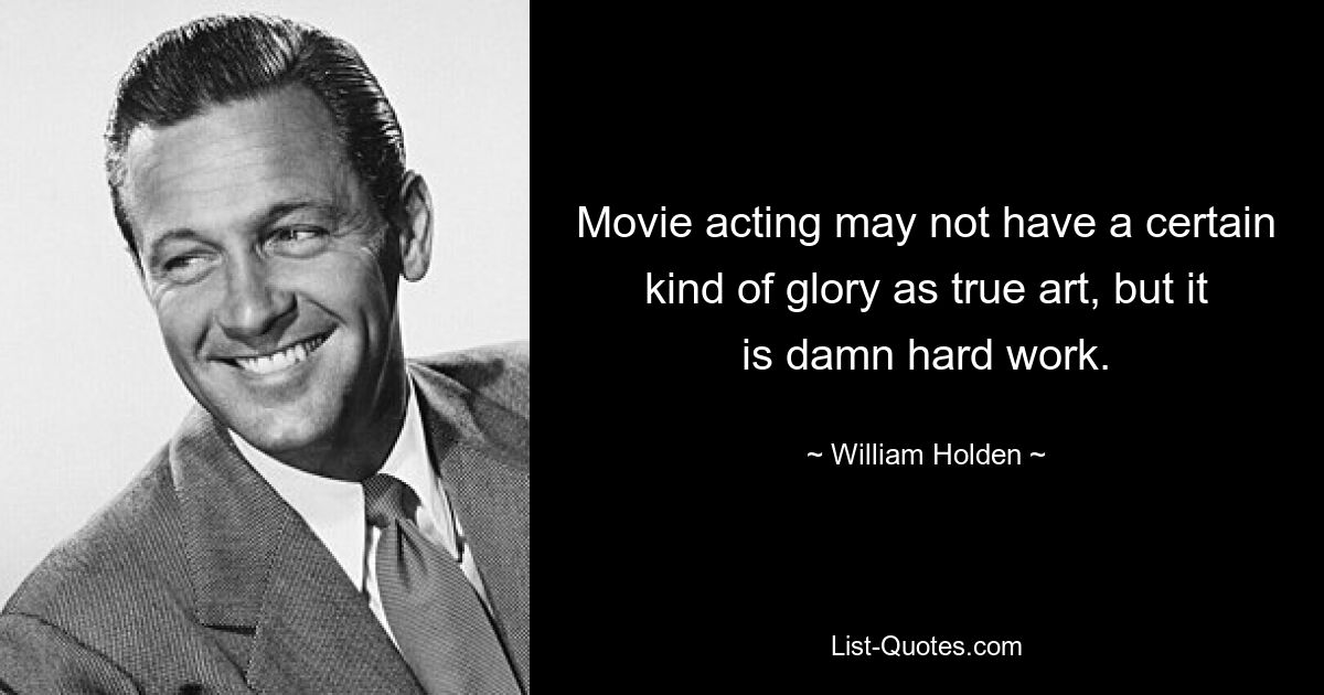 Movie acting may not have a certain kind of glory as true art, but it is damn hard work. — © William Holden