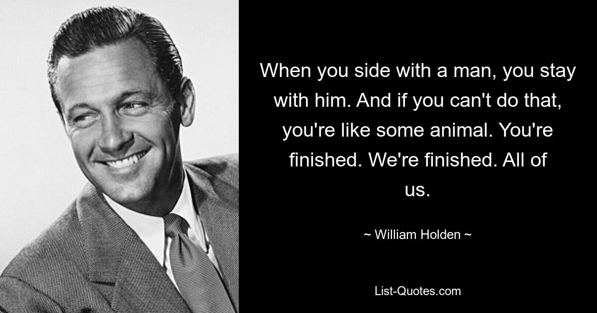 When you side with a man, you stay with him. And if you can't do that, you're like some animal. You're finished. We're finished. All of us. — © William Holden