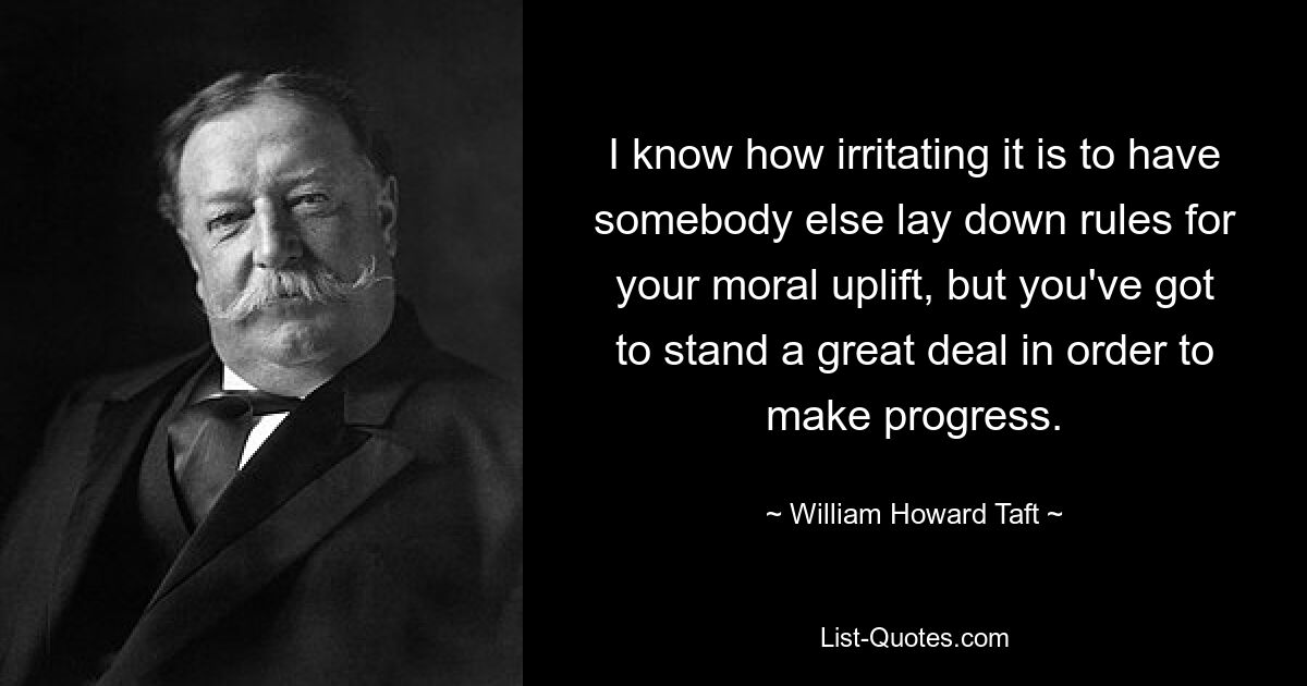 I know how irritating it is to have somebody else lay down rules for your moral uplift, but you've got to stand a great deal in order to make progress. — © William Howard Taft