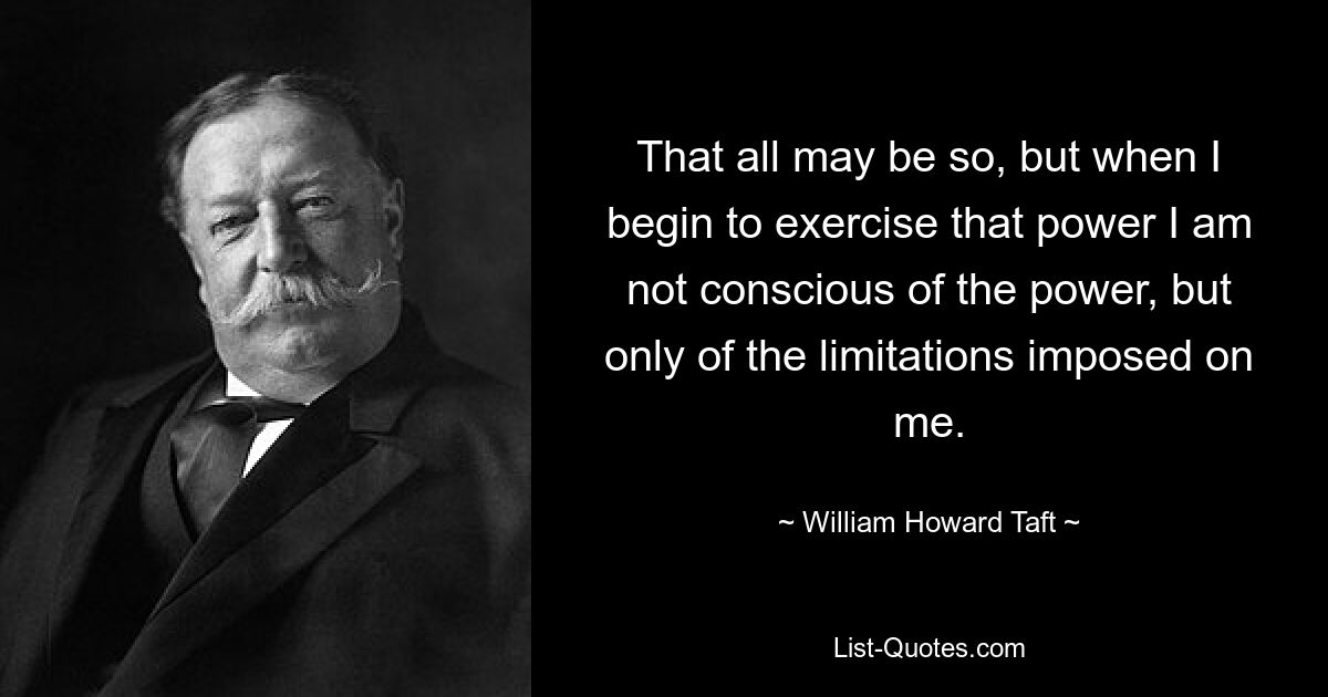 That all may be so, but when I begin to exercise that power I am not conscious of the power, but only of the limitations imposed on me. — © William Howard Taft