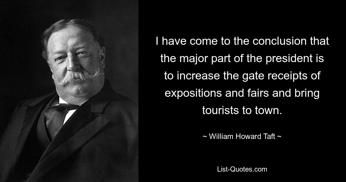 I have come to the conclusion that the major part of the president is to increase the gate receipts of expositions and fairs and bring tourists to town. — © William Howard Taft