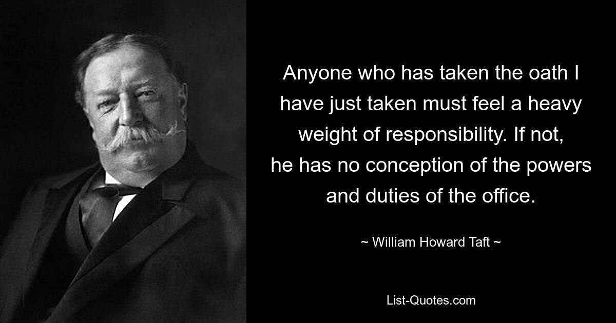 Anyone who has taken the oath I have just taken must feel a heavy weight of responsibility. If not, he has no conception of the powers and duties of the office. — © William Howard Taft