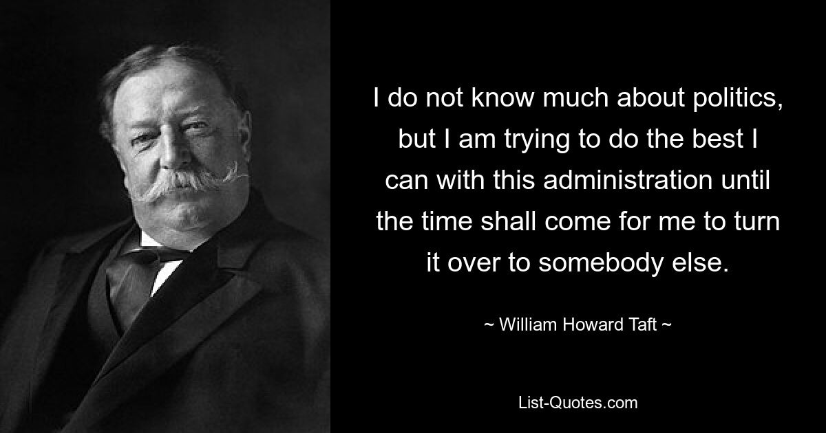 I do not know much about politics, but I am trying to do the best I can with this administration until the time shall come for me to turn it over to somebody else. — © William Howard Taft