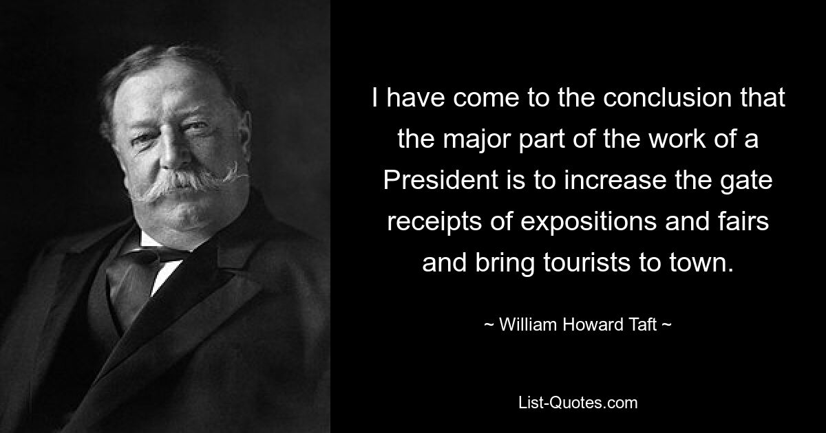 I have come to the conclusion that the major part of the work of a President is to increase the gate receipts of expositions and fairs and bring tourists to town. — © William Howard Taft