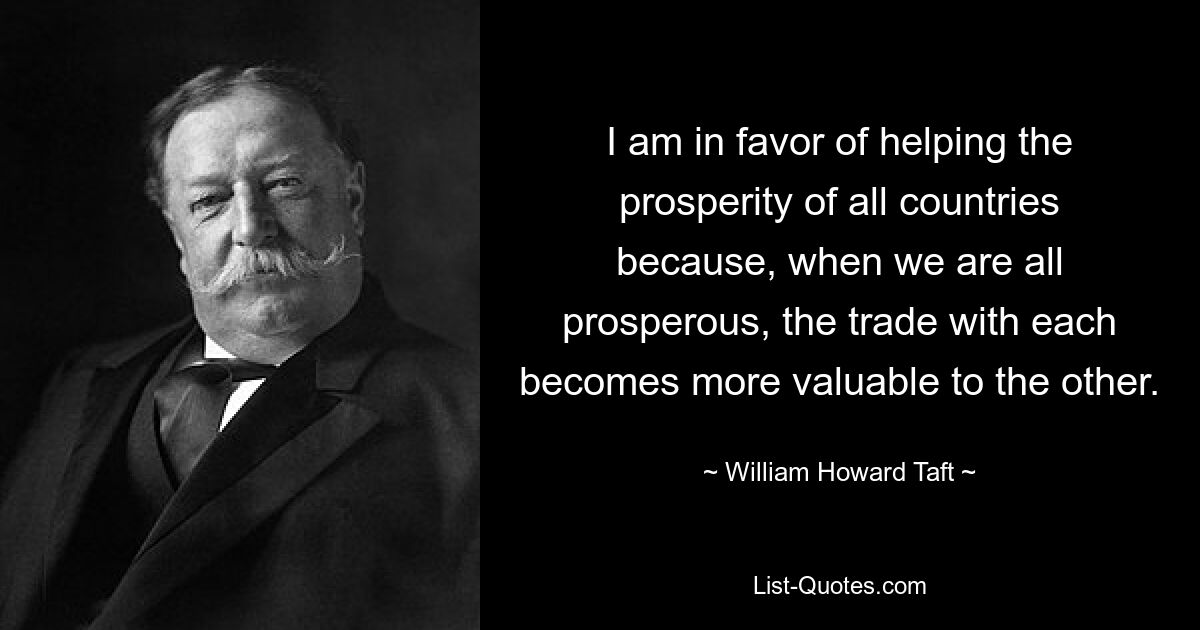 I am in favor of helping the prosperity of all countries because, when we are all prosperous, the trade with each becomes more valuable to the other. — © William Howard Taft