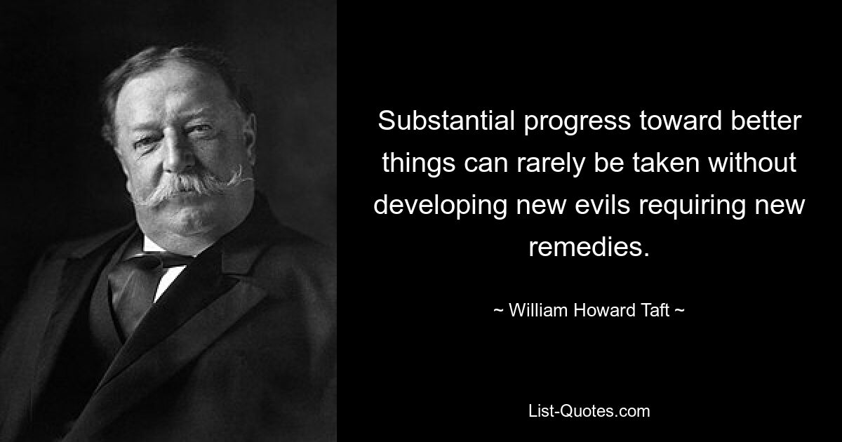 Substantial progress toward better things can rarely be taken without developing new evils requiring new remedies. — © William Howard Taft