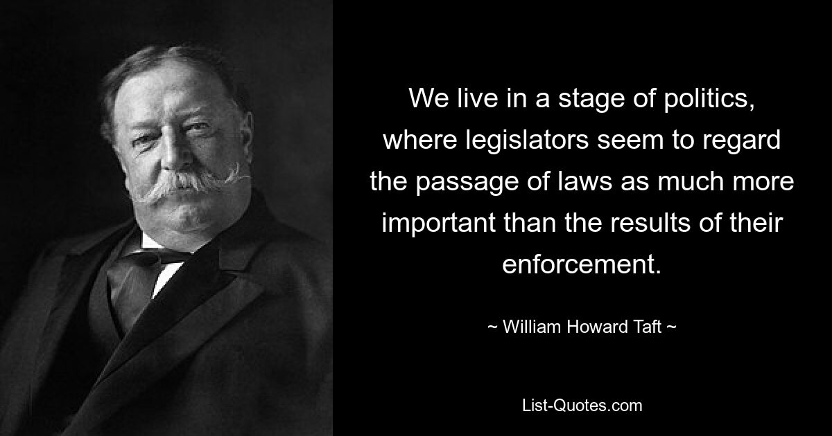 We live in a stage of politics, where legislators seem to regard the passage of laws as much more important than the results of their enforcement. — © William Howard Taft