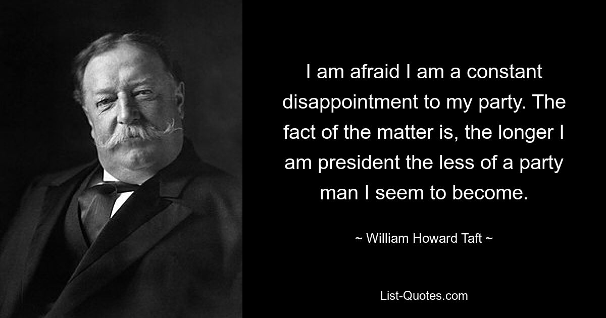 I am afraid I am a constant disappointment to my party. The fact of the matter is, the longer I am president the less of a party man I seem to become. — © William Howard Taft