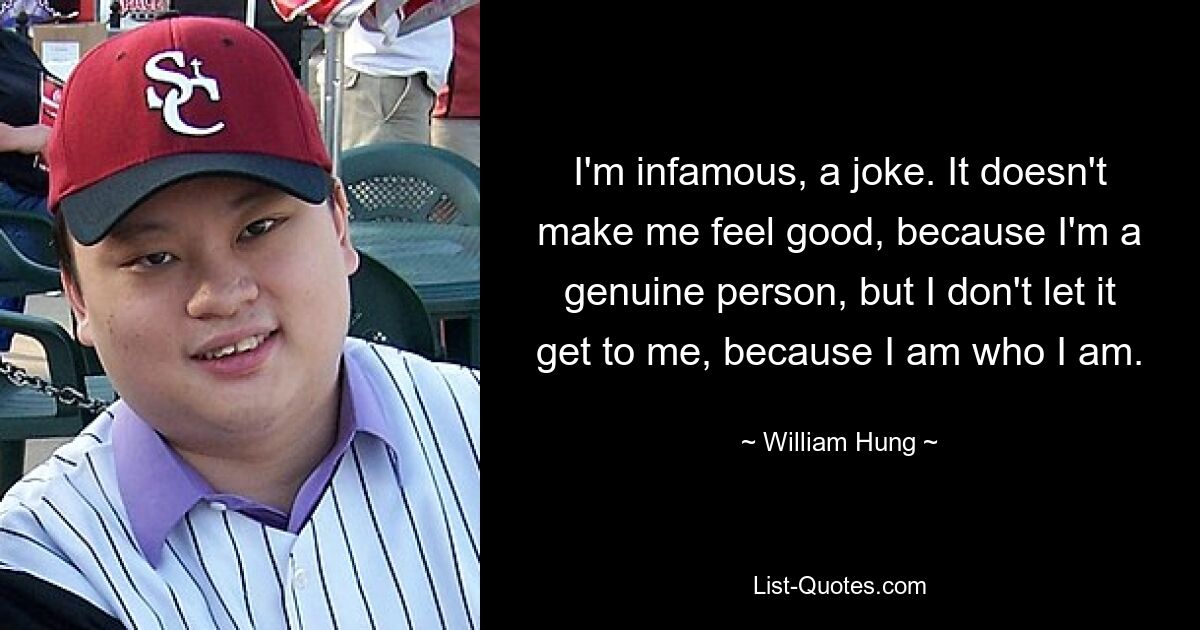 I'm infamous, a joke. It doesn't make me feel good, because I'm a genuine person, but I don't let it get to me, because I am who I am. — © William Hung