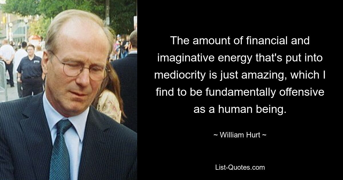 The amount of financial and imaginative energy that's put into mediocrity is just amazing, which I find to be fundamentally offensive as a human being. — © William Hurt