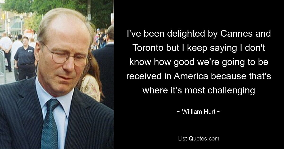 I've been delighted by Cannes and Toronto but I keep saying I don't know how good we're going to be received in America because that's where it's most challenging — © William Hurt