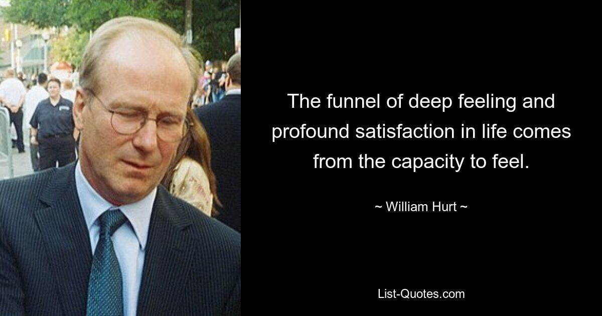 The funnel of deep feeling and profound satisfaction in life comes from the capacity to feel. — © William Hurt