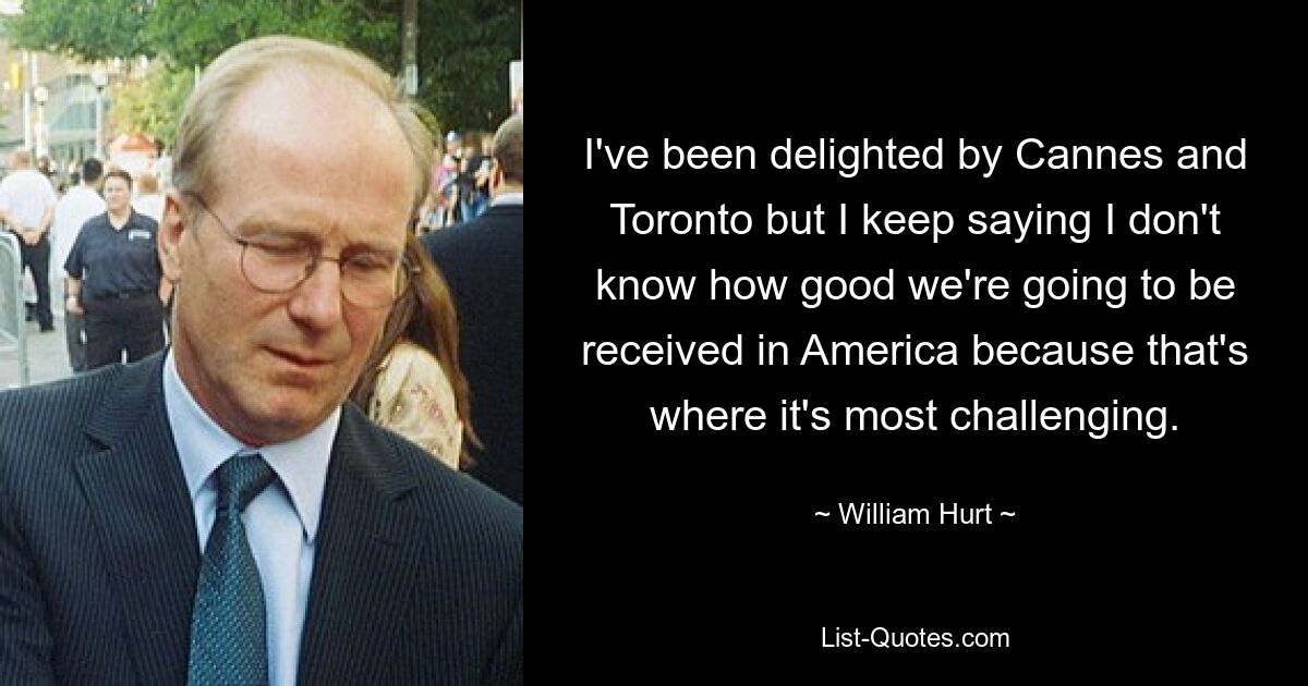 I've been delighted by Cannes and Toronto but I keep saying I don't know how good we're going to be received in America because that's where it's most challenging. — © William Hurt