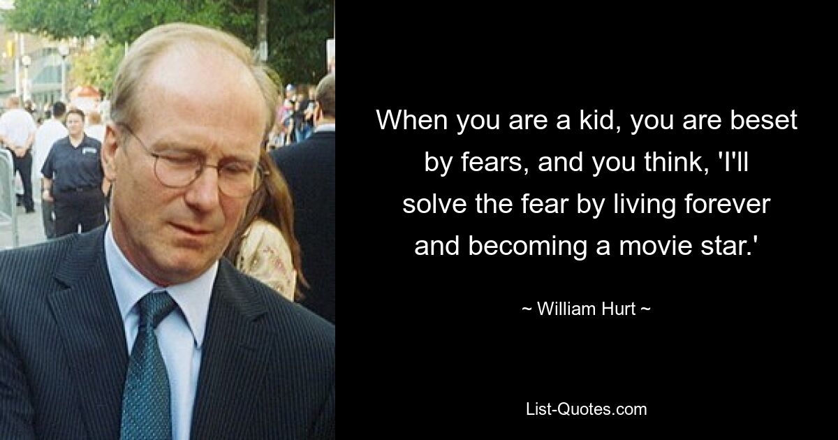 When you are a kid, you are beset by fears, and you think, 'I'll solve the fear by living forever and becoming a movie star.' — © William Hurt