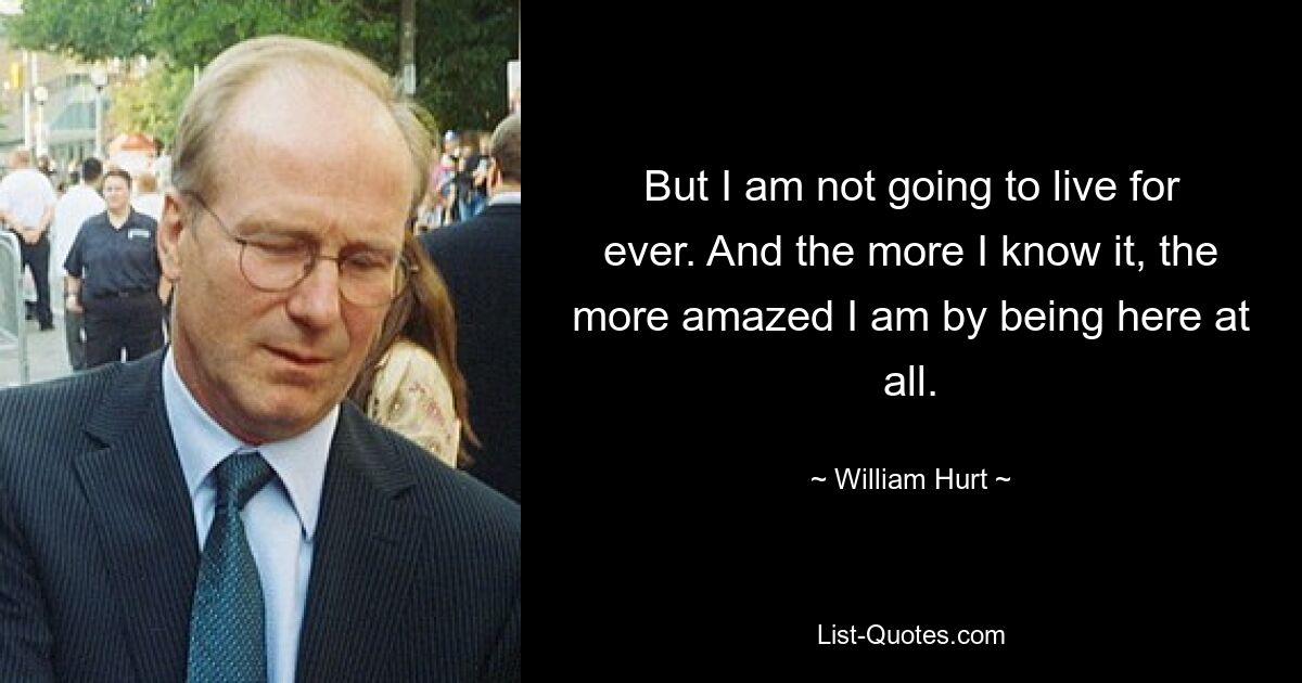 But I am not going to live for ever. And the more I know it, the more amazed I am by being here at all. — © William Hurt