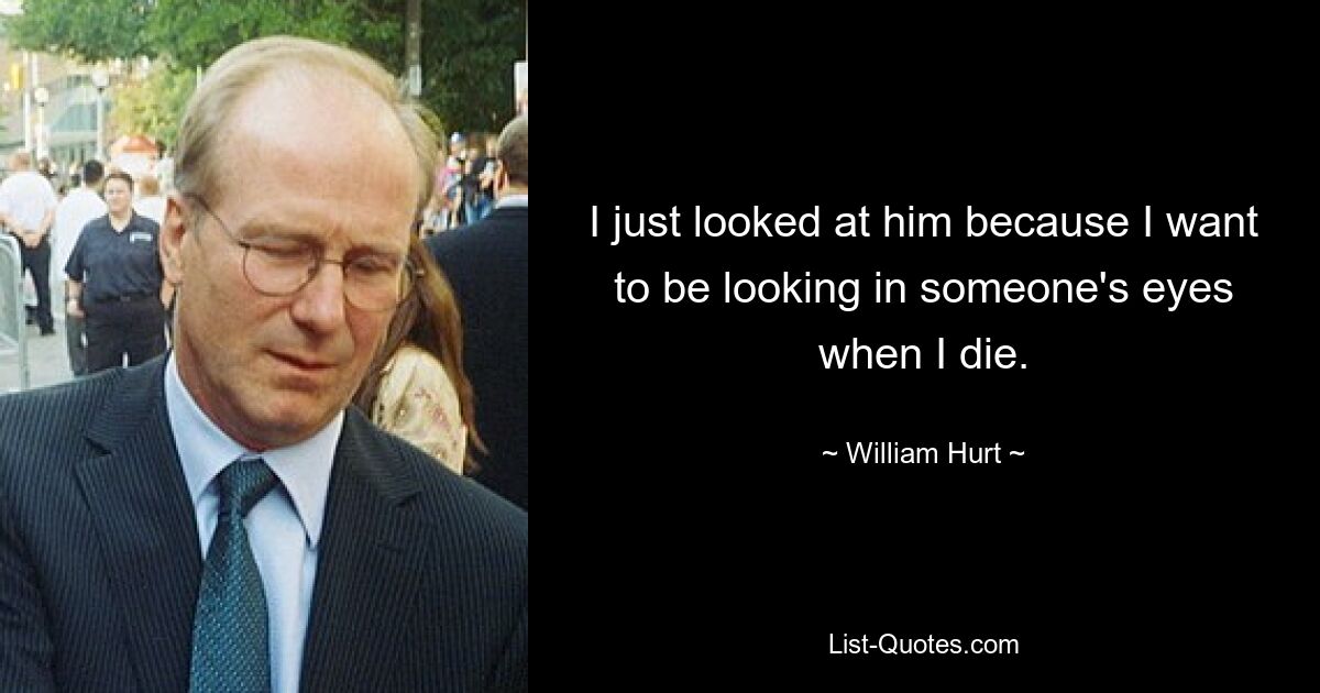 I just looked at him because I want to be looking in someone's eyes when I die. — © William Hurt