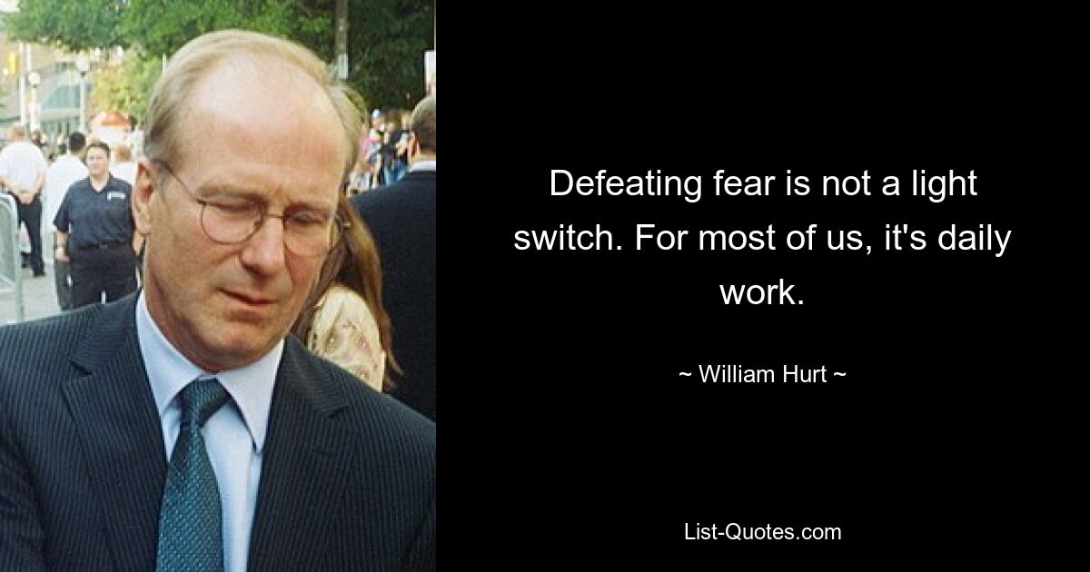 Defeating fear is not a light switch. For most of us, it's daily work. — © William Hurt