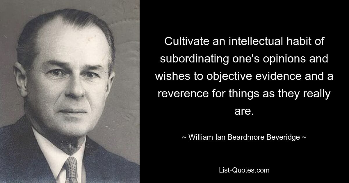 Cultivate an intellectual habit of subordinating one's opinions and wishes to objective evidence and a reverence for things as they really are. — © William Ian Beardmore Beveridge