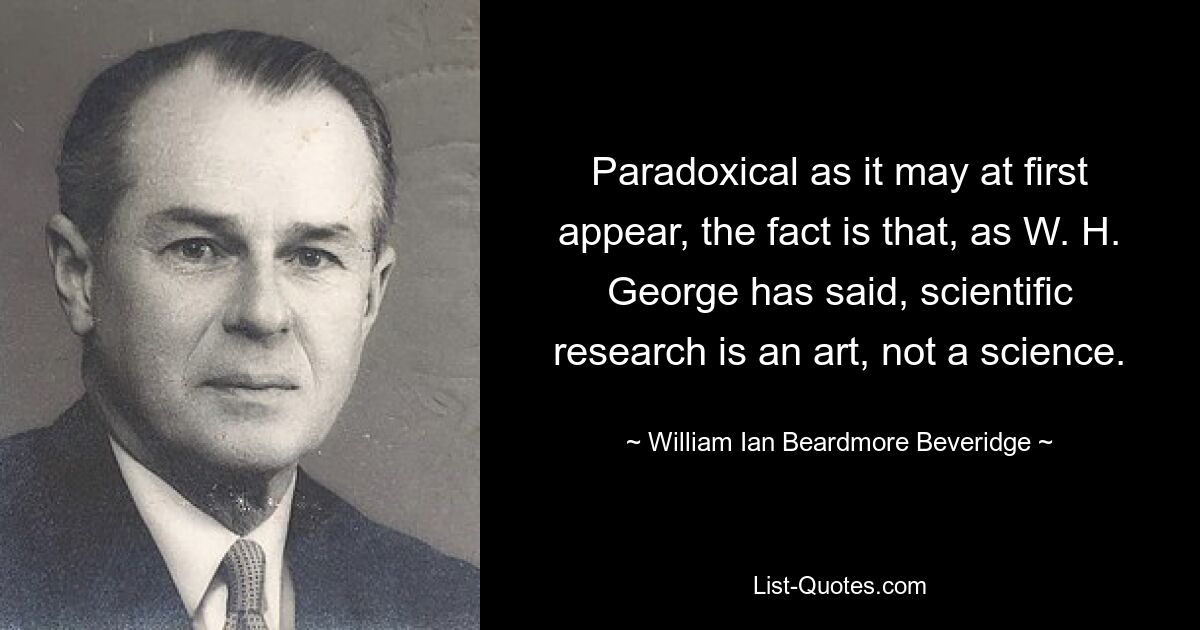 Paradoxical as it may at first appear, the fact is that, as W. H. George has said, scientific research is an art, not a science. — © William Ian Beardmore Beveridge