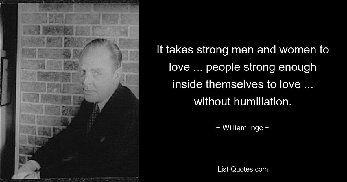 It takes strong men and women to love ... people strong enough inside themselves to love ... without humiliation. — © William Inge