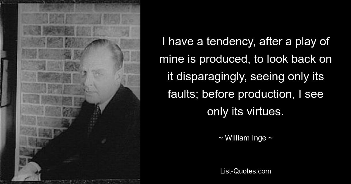 I have a tendency, after a play of mine is produced, to look back on it disparagingly, seeing only its faults; before production, I see only its virtues. — © William Inge