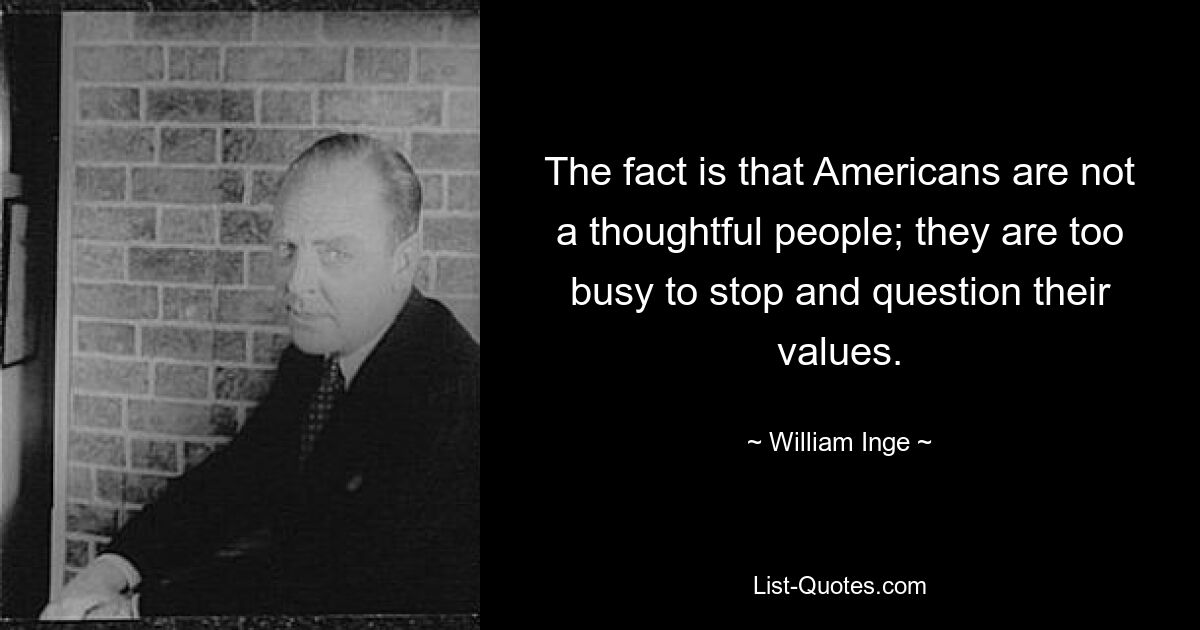 The fact is that Americans are not a thoughtful people; they are too busy to stop and question their values. — © William Inge