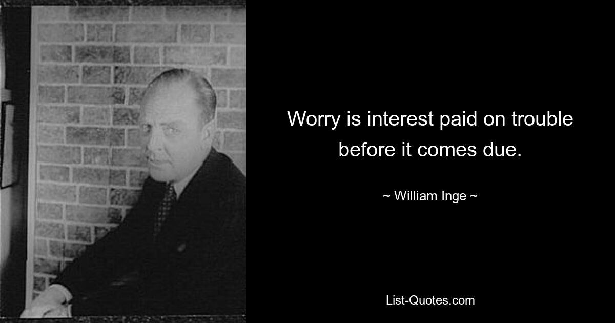 Worry is interest paid on trouble before it comes due. — © William Inge