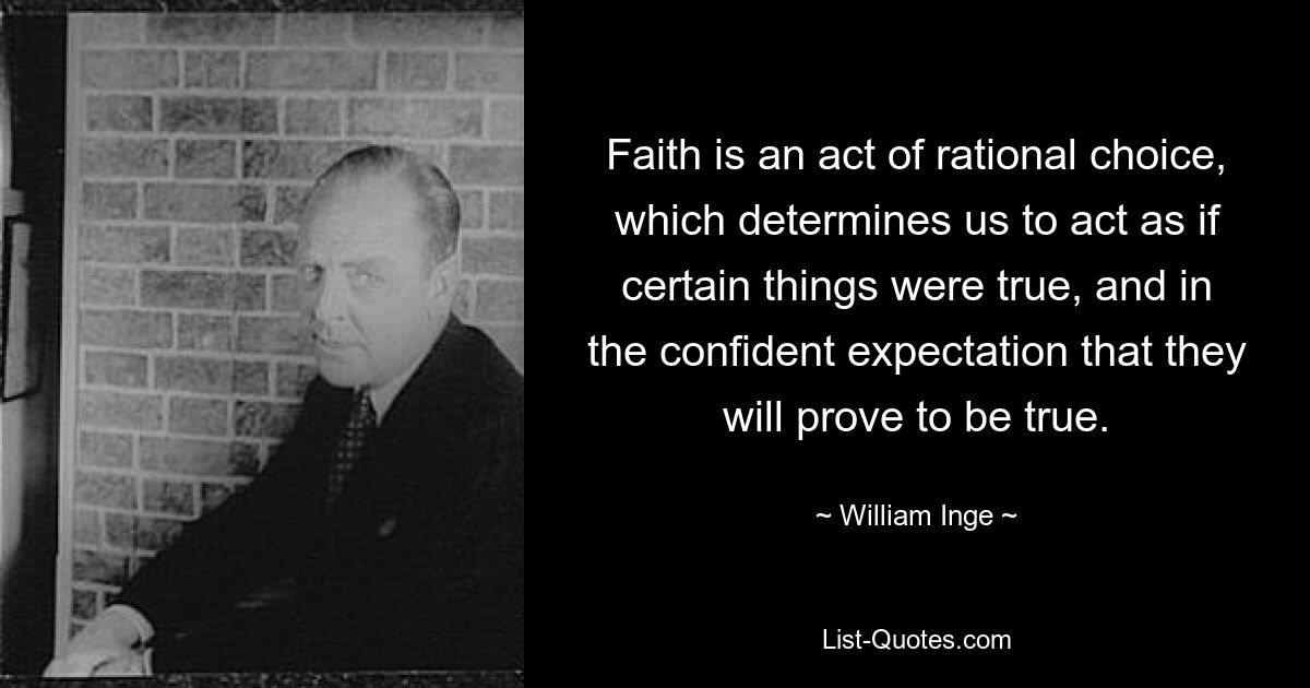 Faith is an act of rational choice, which determines us to act as if certain things were true, and in the confident expectation that they will prove to be true. — © William Inge